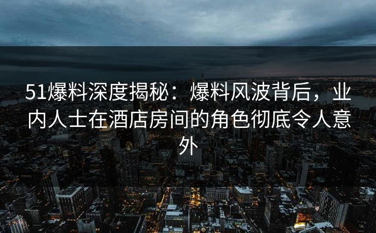 51爆料深度揭秘：爆料风波背后，业内人士在酒店房间的角色彻底令人意外
