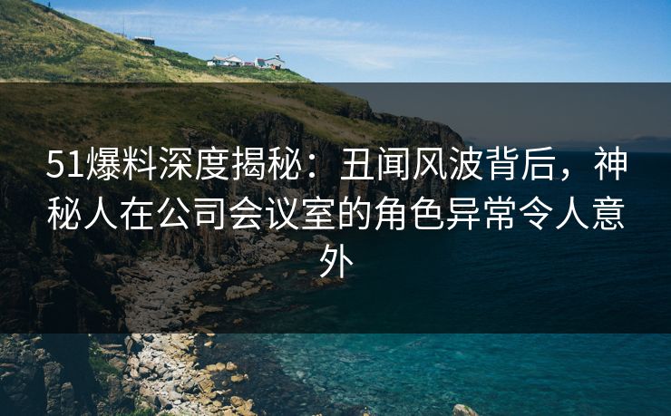 51爆料深度揭秘：丑闻风波背后，神秘人在公司会议室的角色异常令人意外