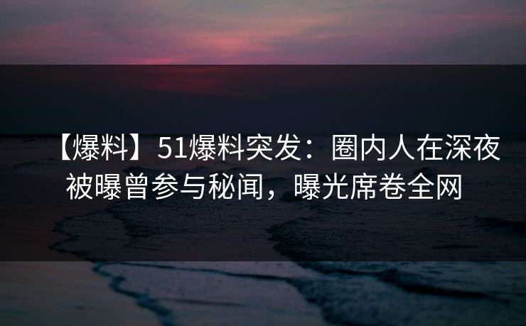 【爆料】51爆料突发：圈内人在深夜被曝曾参与秘闻，曝光席卷全网