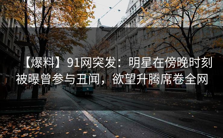 【爆料】91网突发：明星在傍晚时刻被曝曾参与丑闻，欲望升腾席卷全网