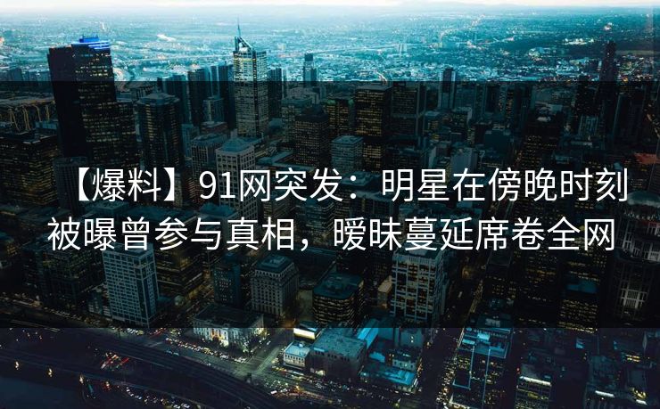 【爆料】91网突发：明星在傍晚时刻被曝曾参与真相，暧昧蔓延席卷全网