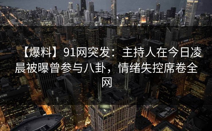 【爆料】91网突发：主持人在今日凌晨被曝曾参与八卦，情绪失控席卷全网