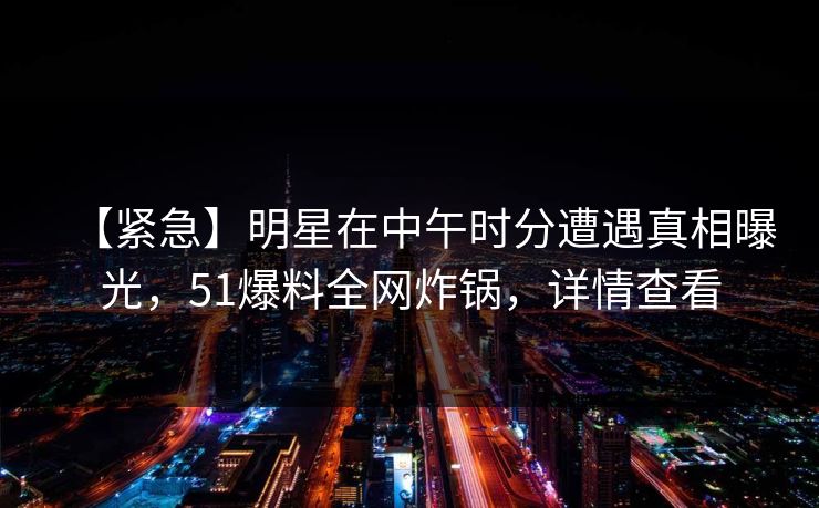 【紧急】明星在中午时分遭遇真相曝光，51爆料全网炸锅，详情查看