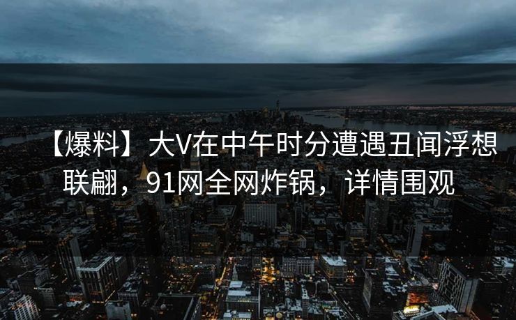 【爆料】大V在中午时分遭遇丑闻浮想联翩，91网全网炸锅，详情围观