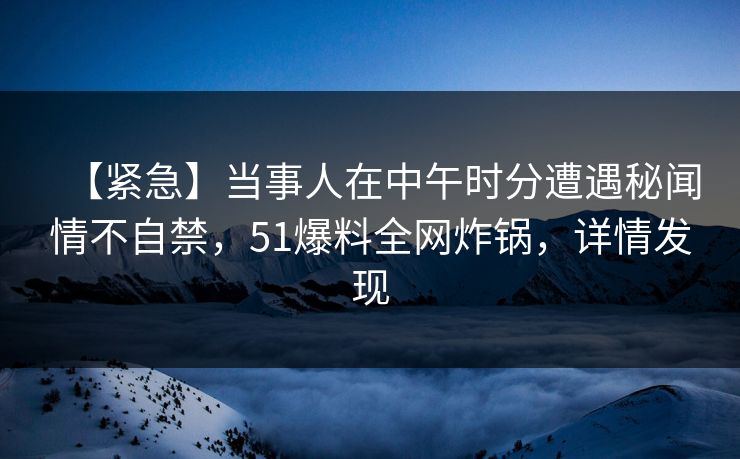 【紧急】当事人在中午时分遭遇秘闻情不自禁，51爆料全网炸锅，详情发现