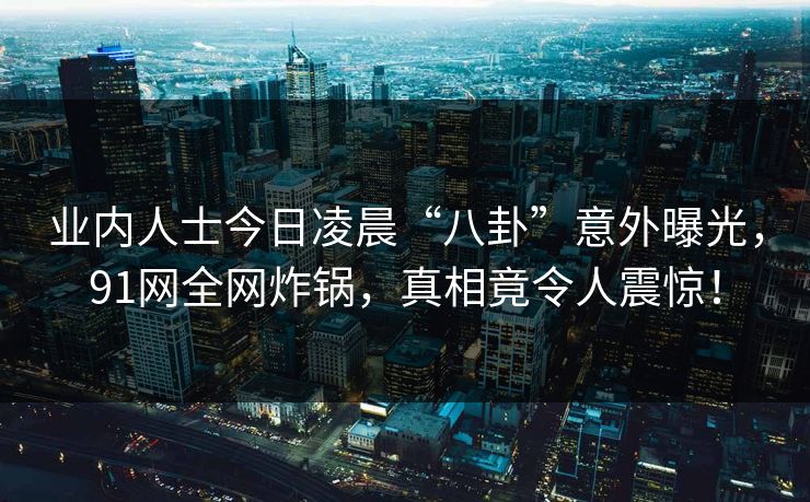 业内人士今日凌晨“八卦”意外曝光，91网全网炸锅，真相竟令人震惊！