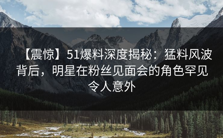 【震惊】51爆料深度揭秘：猛料风波背后，明星在粉丝见面会的角色罕见令人意外