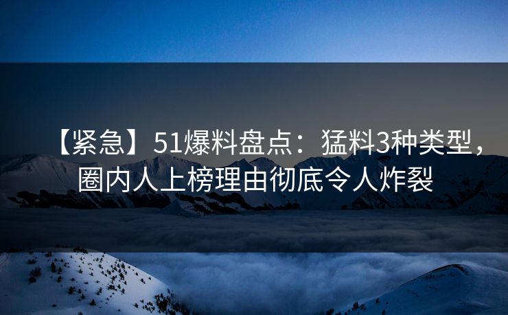【紧急】51爆料盘点：猛料3种类型，圈内人上榜理由彻底令人炸裂