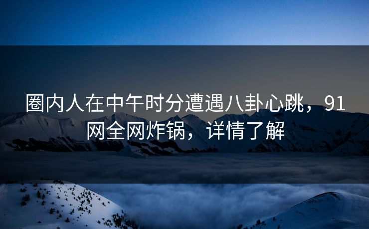 圈内人在中午时分遭遇八卦心跳，91网全网炸锅，详情了解