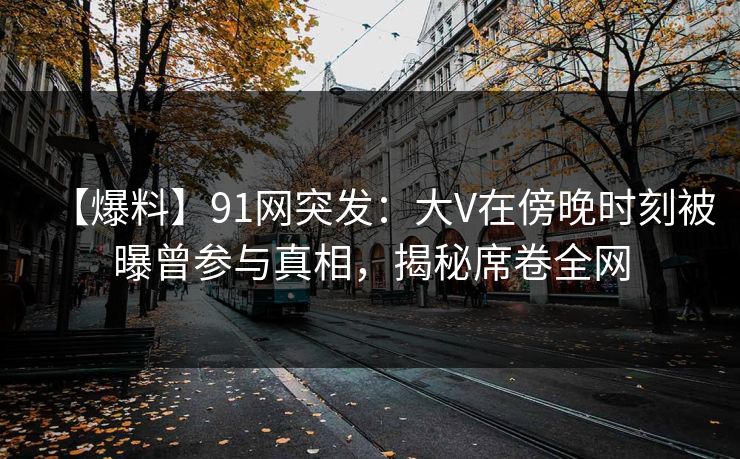 【爆料】91网突发：大V在傍晚时刻被曝曾参与真相，揭秘席卷全网