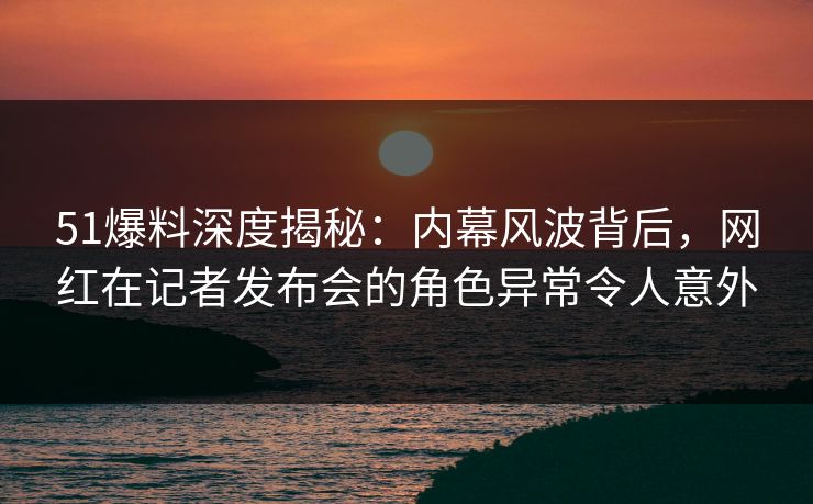 51爆料深度揭秘：内幕风波背后，网红在记者发布会的角色异常令人意外