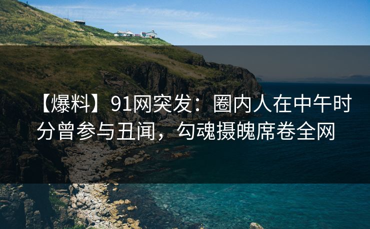 【爆料】91网突发：圈内人在中午时分曾参与丑闻，勾魂摄魄席卷全网