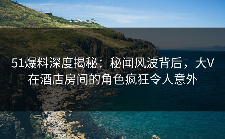 51爆料深度揭秘：秘闻风波背后，大V在酒店房间的角色疯狂令人意外