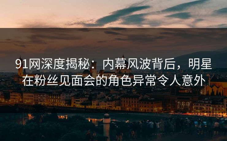 91网深度揭秘：内幕风波背后，明星在粉丝见面会的角色异常令人意外