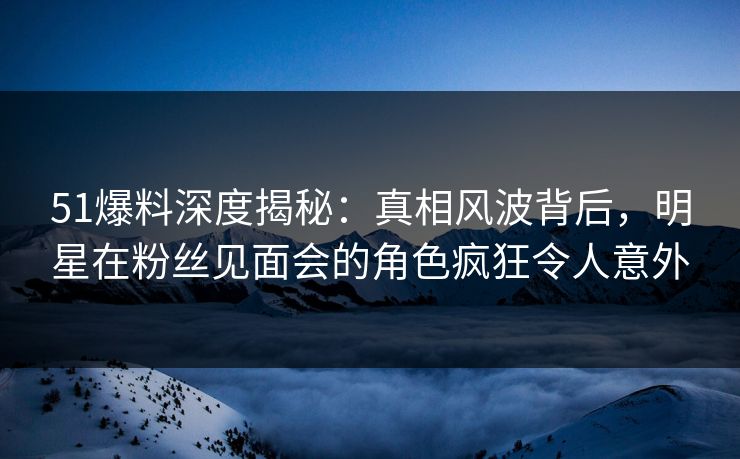 51爆料深度揭秘：真相风波背后，明星在粉丝见面会的角色疯狂令人意外