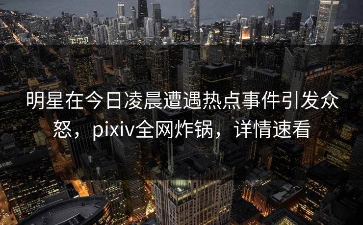 明星在今日凌晨遭遇热点事件引发众怒，pixiv全网炸锅，详情速看