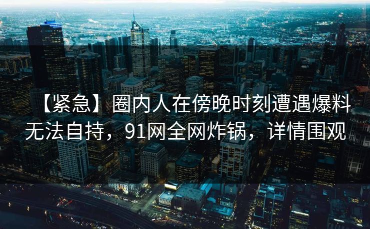 【紧急】圈内人在傍晚时刻遭遇爆料无法自持，91网全网炸锅，详情围观