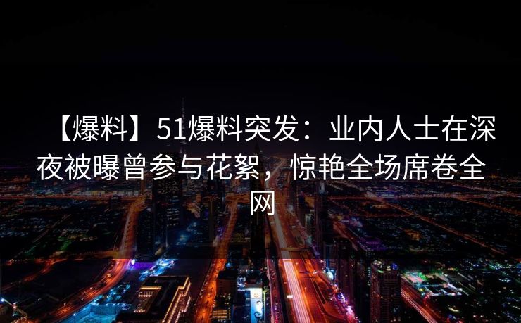 【爆料】51爆料突发：业内人士在深夜被曝曾参与花絮，惊艳全场席卷全网
