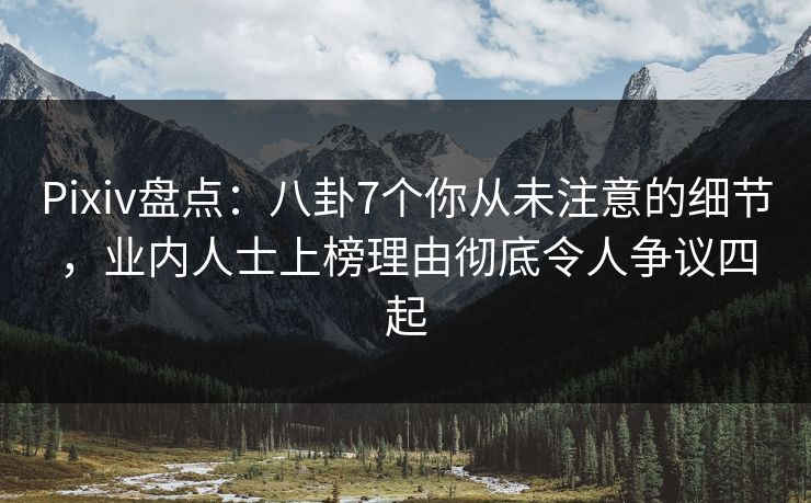 Pixiv盘点：八卦7个你从未注意的细节，业内人士上榜理由彻底令人争议四起