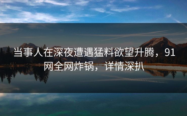 当事人在深夜遭遇猛料欲望升腾，91网全网炸锅，详情深扒