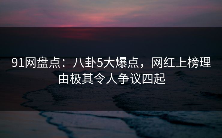 91网盘点：八卦5大爆点，网红上榜理由极其令人争议四起
