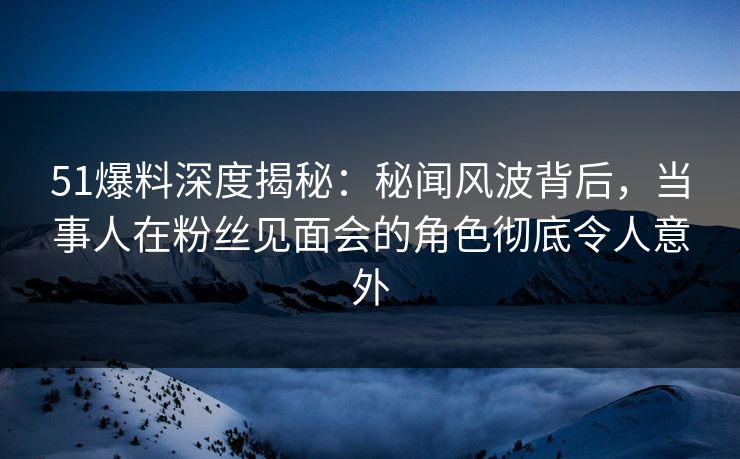 51爆料深度揭秘：秘闻风波背后，当事人在粉丝见面会的角色彻底令人意外