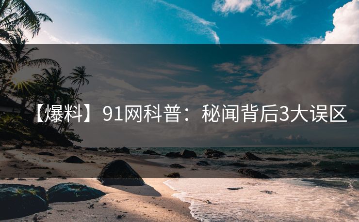 【爆料】91网科普：秘闻背后3大误区