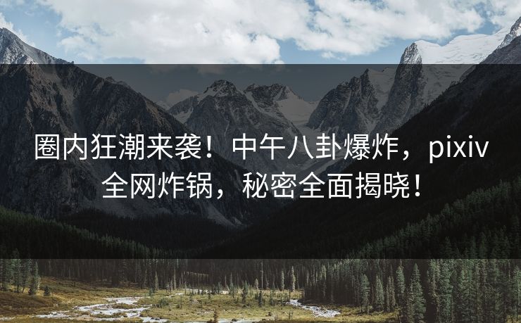 圈内狂潮来袭！中午八卦爆炸，pixiv全网炸锅，秘密全面揭晓！