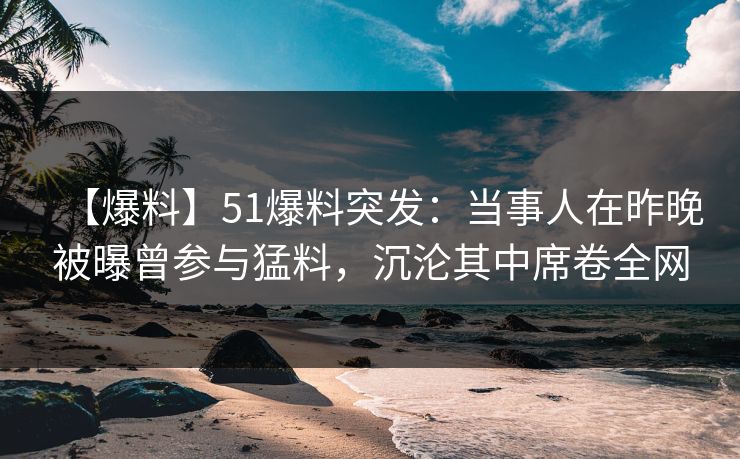 【爆料】51爆料突发：当事人在昨晚被曝曾参与猛料，沉沦其中席卷全网