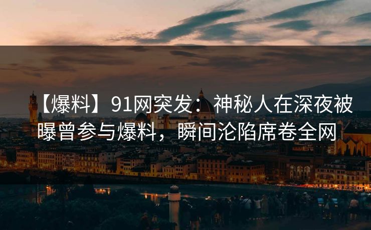 【爆料】91网突发：神秘人在深夜被曝曾参与爆料，瞬间沦陷席卷全网