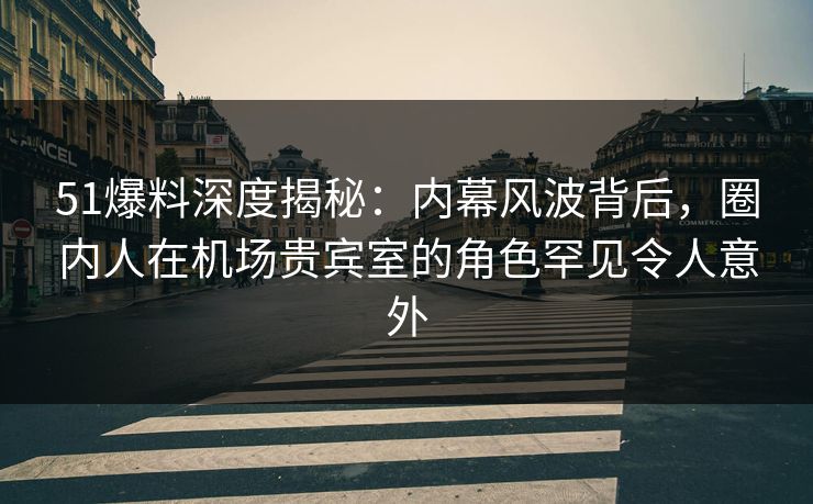 51爆料深度揭秘：内幕风波背后，圈内人在机场贵宾室的角色罕见令人意外