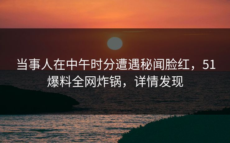 当事人在中午时分遭遇秘闻脸红，51爆料全网炸锅，详情发现