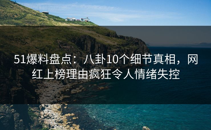 51爆料盘点：八卦10个细节真相，网红上榜理由疯狂令人情绪失控