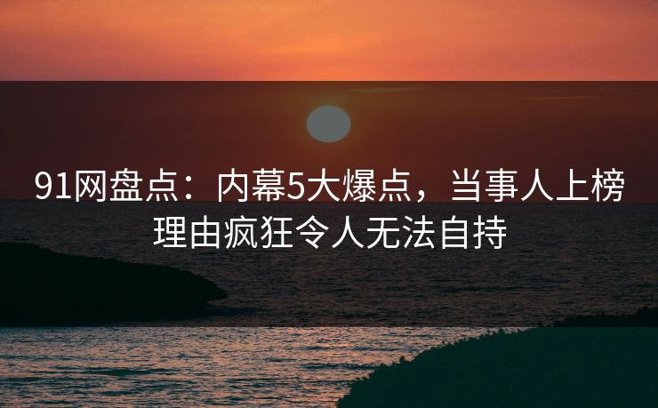 91网盘点：内幕5大爆点，当事人上榜理由疯狂令人无法自持