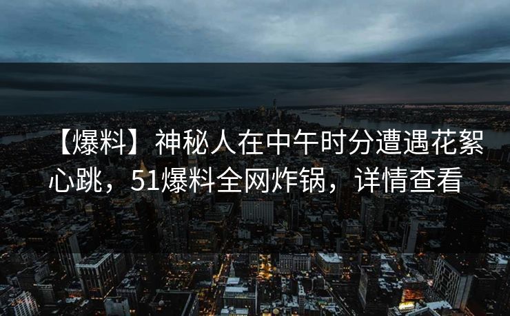 【爆料】神秘人在中午时分遭遇花絮心跳，51爆料全网炸锅，详情查看