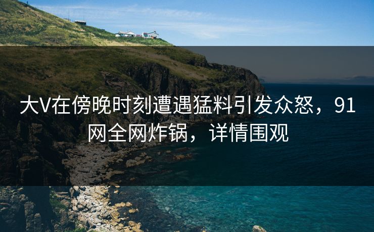 大V在傍晚时刻遭遇猛料引发众怒，91网全网炸锅，详情围观