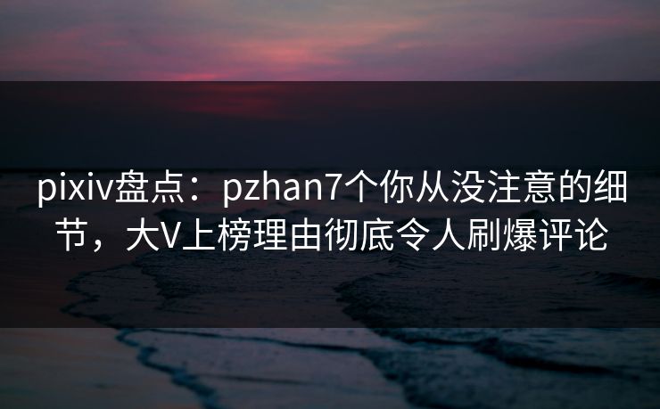 pixiv盘点：pzhan7个你从没注意的细节，大V上榜理由彻底令人刷爆评论