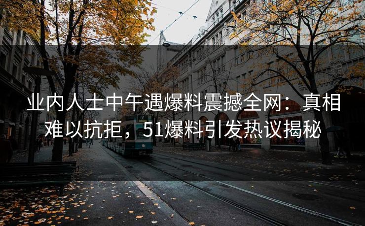 业内人士中午遇爆料震撼全网：真相难以抗拒，51爆料引发热议揭秘