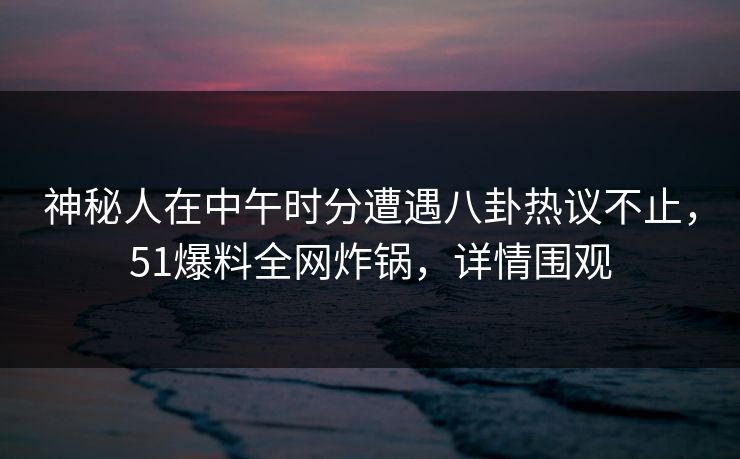 神秘人在中午时分遭遇八卦热议不止，51爆料全网炸锅，详情围观