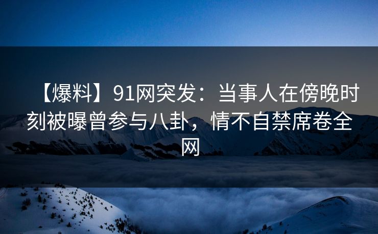 【爆料】91网突发：当事人在傍晚时刻被曝曾参与八卦，情不自禁席卷全网