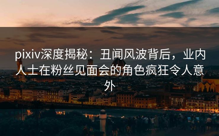 pixiv深度揭秘：丑闻风波背后，业内人士在粉丝见面会的角色疯狂令人意外