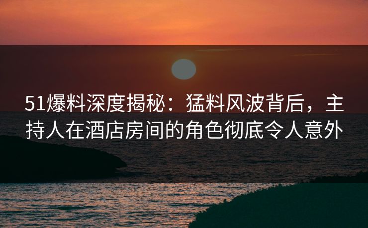 51爆料深度揭秘：猛料风波背后，主持人在酒店房间的角色彻底令人意外