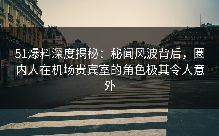 51爆料深度揭秘：秘闻风波背后，圈内人在机场贵宾室的角色极其令人意外