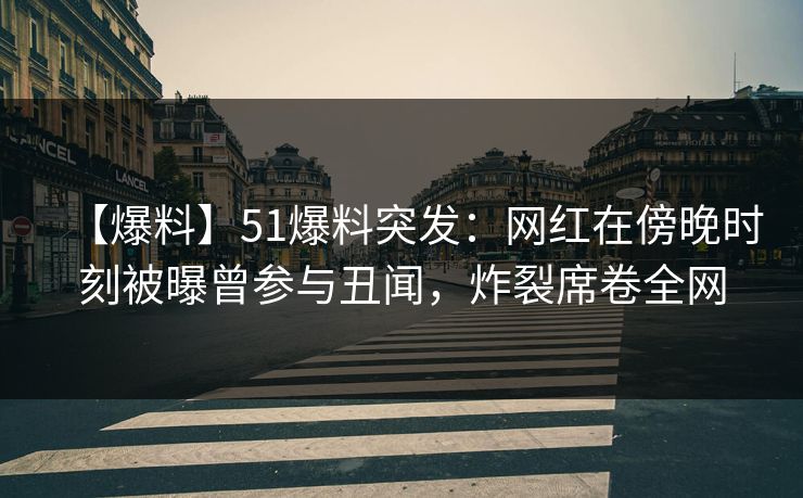 【爆料】51爆料突发：网红在傍晚时刻被曝曾参与丑闻，炸裂席卷全网