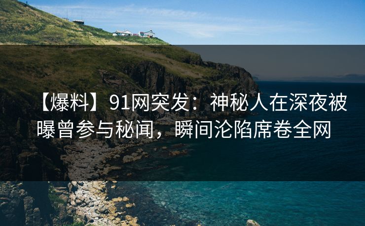 【爆料】91网突发：神秘人在深夜被曝曾参与秘闻，瞬间沦陷席卷全网