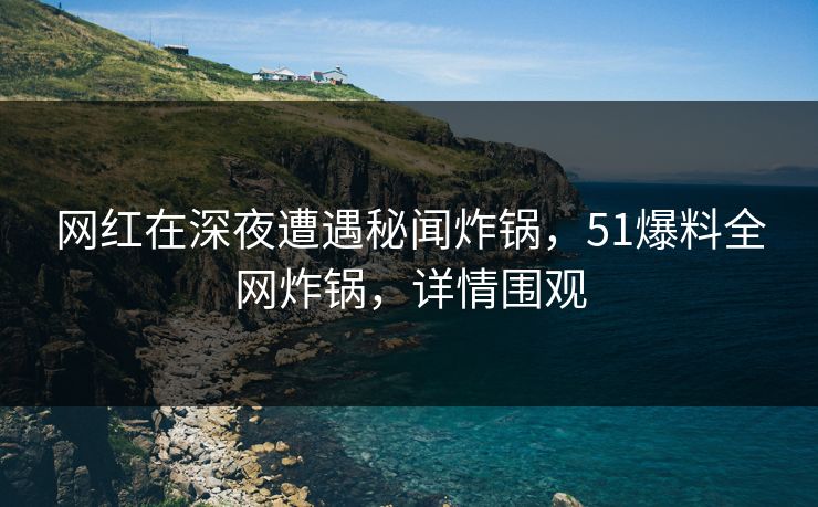 网红在深夜遭遇秘闻炸锅，51爆料全网炸锅，详情围观