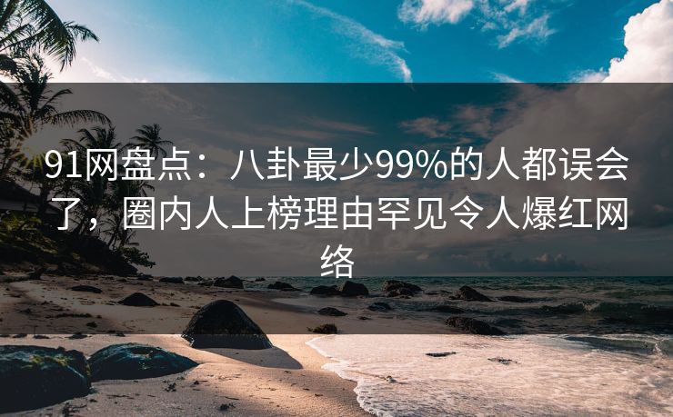 91网盘点：八卦最少99%的人都误会了，圈内人上榜理由罕见令人爆红网络