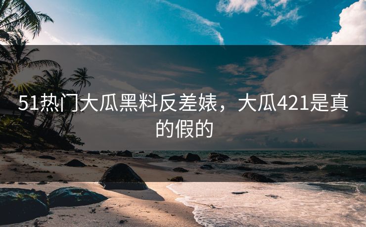 51热门大瓜黑料反差婊，大瓜421是真的假的
