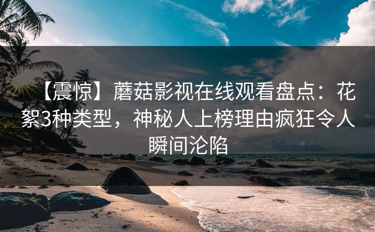 【震惊】蘑菇影视在线观看盘点：花絮3种类型，神秘人上榜理由疯狂令人瞬间沦陷
