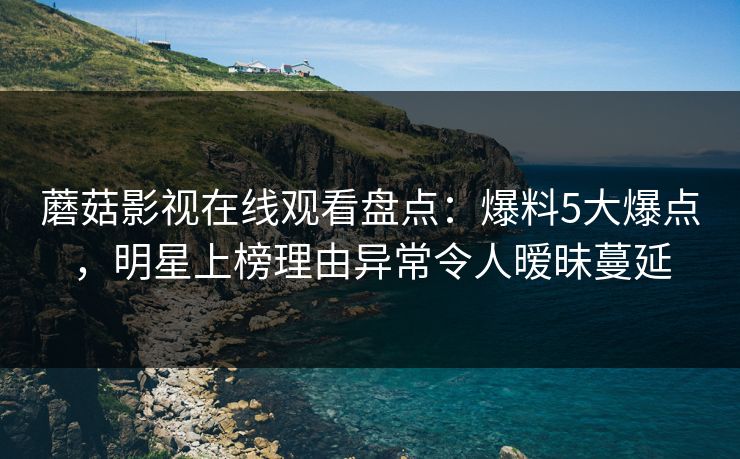 蘑菇影视在线观看盘点：爆料5大爆点，明星上榜理由异常令人暧昧蔓延